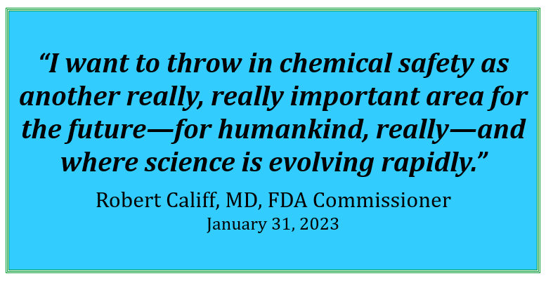 Quote from FDA Commissioner Robert Califf, MD. "I want to throw in chemical safety as another really, really important area for the future—for humankind, really—and where science is evolving rapidly."